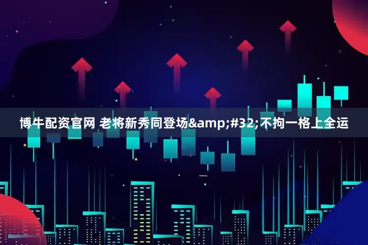 博牛配资官网 老将新秀同登场&#32;不拘一格上全运