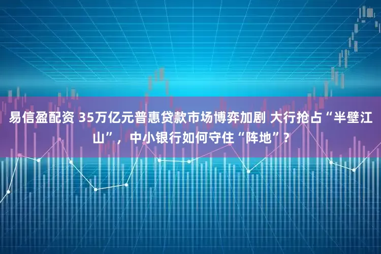 易信盈配资 35万亿元普惠贷款市场博弈加剧 大行抢占“半壁江山”，中小银行如何守住“阵地”？