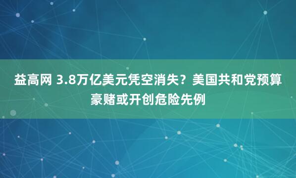 益高网 3.8万亿美元凭空消失？美国共和党预算豪赌或开创危险先例