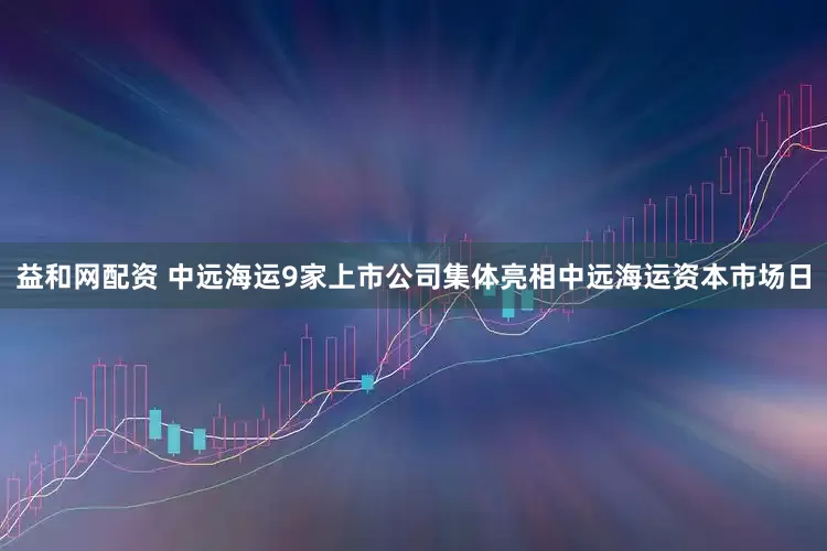 益和网配资 中远海运9家上市公司集体亮相中远海运资本市场日