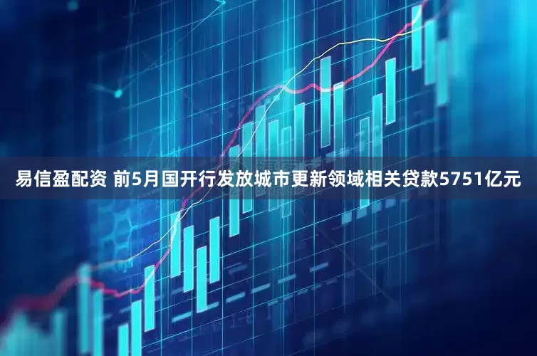 易信盈配资 前5月国开行发放城市更新领域相关贷款5751亿元