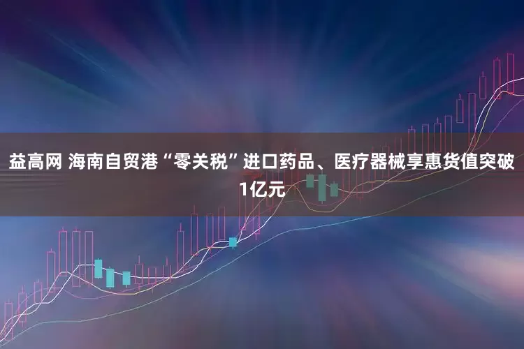 益高网 海南自贸港“零关税”进口药品、医疗器械享惠货值突破1亿元