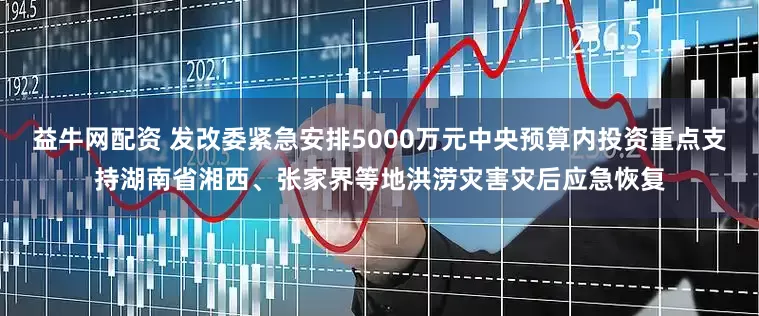 益牛网配资 发改委紧急安排5000万元中央预算内投资重点支持湖南省湘西、张家界等地洪涝灾害灾后应急恢复