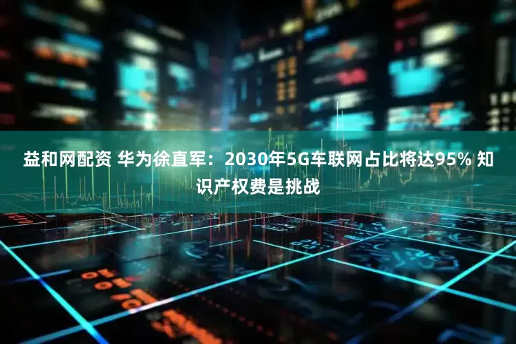 益和网配资 华为徐直军：2030年5G车联网占比将达95% 知识产权费是挑战