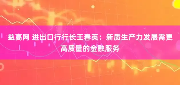 益高网 进出口行行长王春英：新质生产力发展需更高质量的金融服务