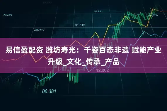 易信盈配资 潍坊寿光：千姿百态非遗 赋能产业升级_文化_传承_产品