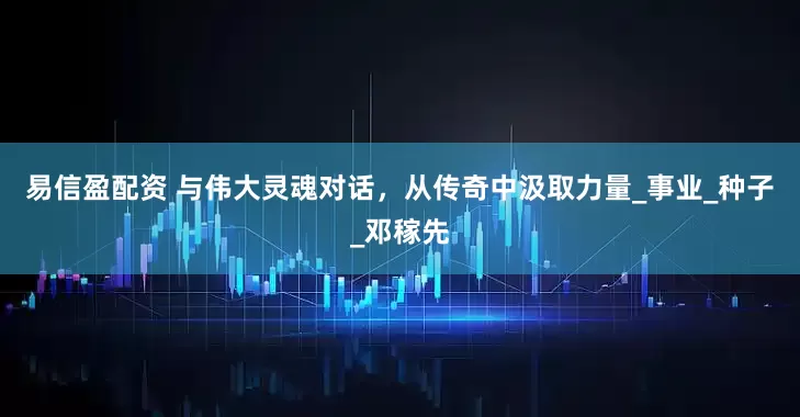 易信盈配资 与伟大灵魂对话，从传奇中汲取力量_事业_种子_邓稼先