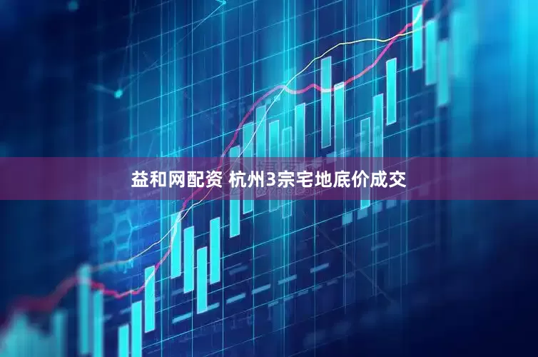益和网配资 杭州3宗宅地底价成交