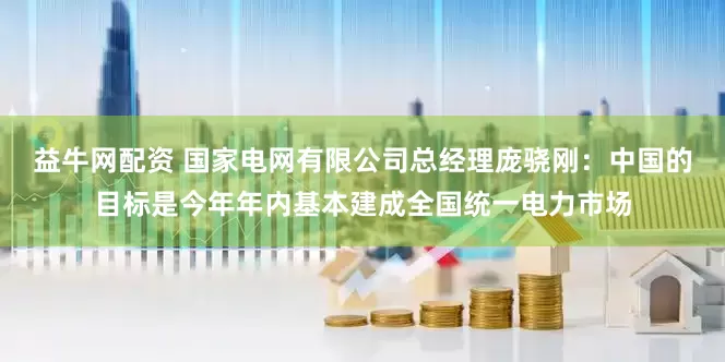 益牛网配资 国家电网有限公司总经理庞骁刚：中国的目标是今年年内基本建成全国统一电力市场