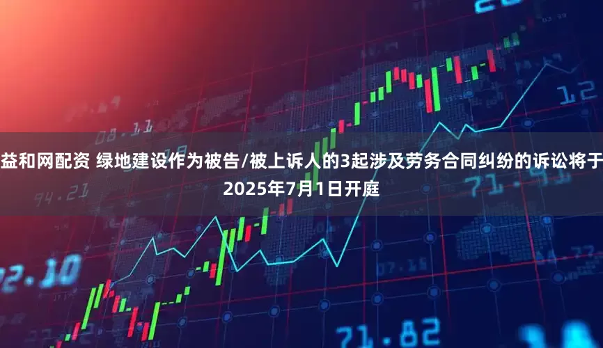 益和网配资 绿地建设作为被告/被上诉人的3起涉及劳务合同纠纷的诉讼将于2025年7月1日开庭