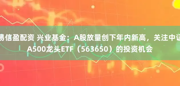 易信盈配资 兴业基金：A股放量创下年内新高，关注中证A500龙头ETF（563650）的投资机会