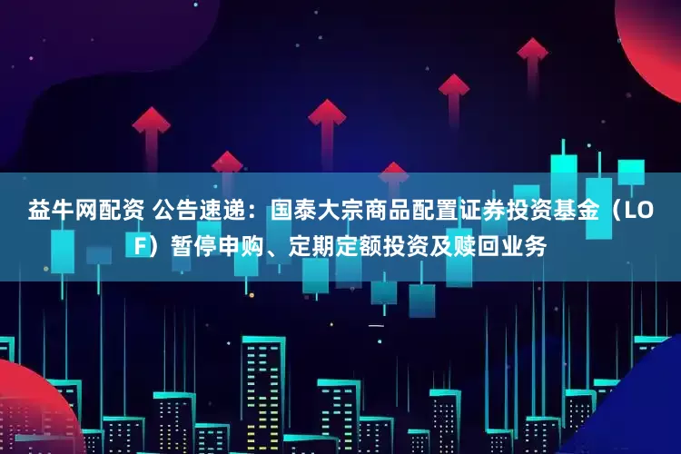 益牛网配资 公告速递：国泰大宗商品配置证券投资基金（LOF）暂停申购、定期定额投资及赎回业务