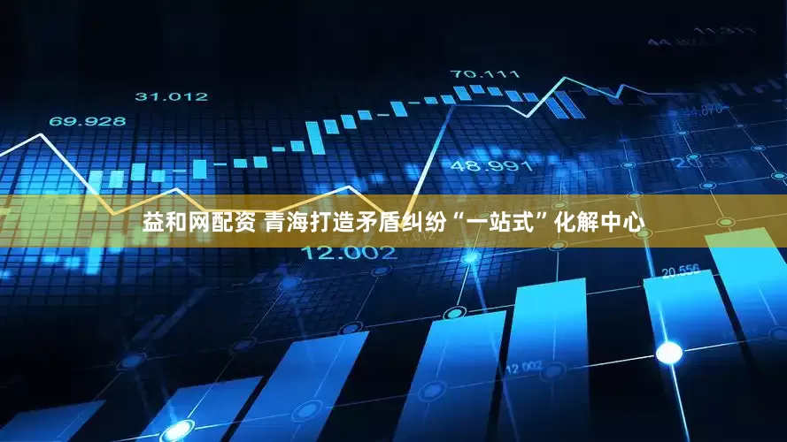 益和网配资 青海打造矛盾纠纷“一站式”化解中心