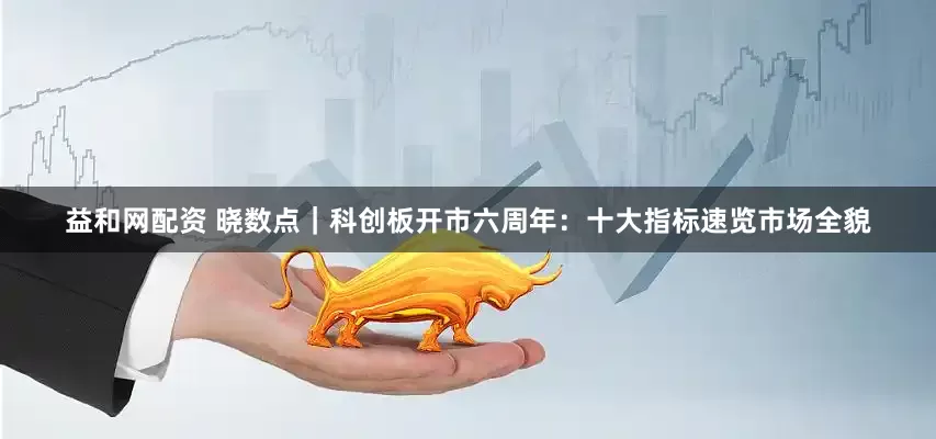 益和网配资 晓数点|科创板开市六周年:十大指标速览市场全貌