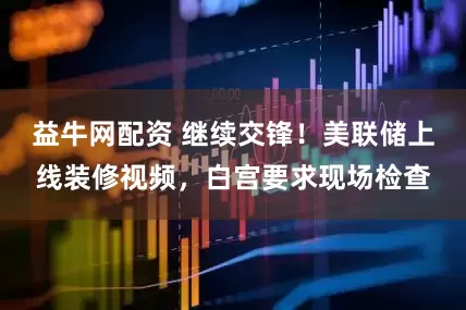 益牛网配资 继续交锋！美联储上线装修视频，白宫要求现场检查