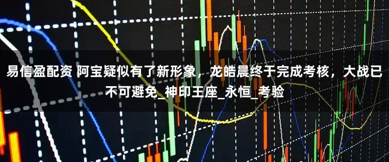 易信盈配资 阿宝疑似有了新形象，龙皓晨终于完成考核，大战已不可避免_神印王座_永恒_考验