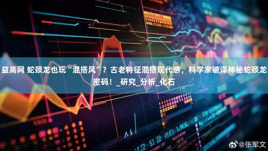 益高网 蛇颈龙也玩“混搭风”？古老特征混搭现代感，科学家破译神秘蛇颈龙密码！_研究_分析_化石