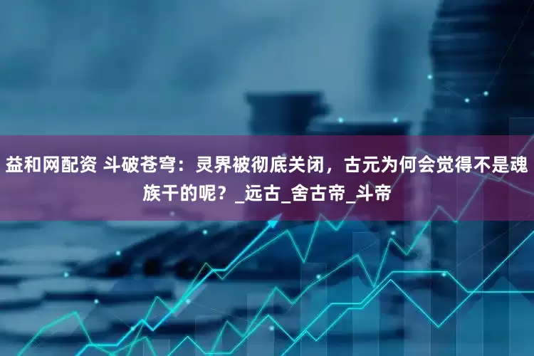益和网配资 斗破苍穹：灵界被彻底关闭，古元为何会觉得不是魂族干的呢？_远古_舍古帝_斗帝