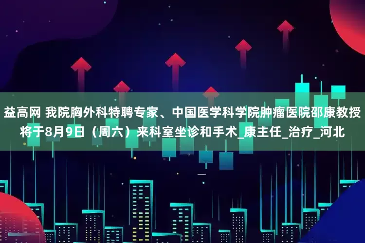 益高网 我院胸外科特聘专家、中国医学科学院肿瘤医院邵康教授将于8月9日（周六）来科室坐诊和手术_康主任_治疗_河北