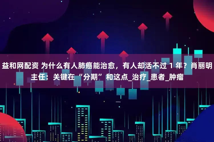 益和网配资 为什么有人肺癌能治愈，有人却活不过 1 年？肖丽明主任：关键在 “分期” 和这点_治疗_患者_肿瘤