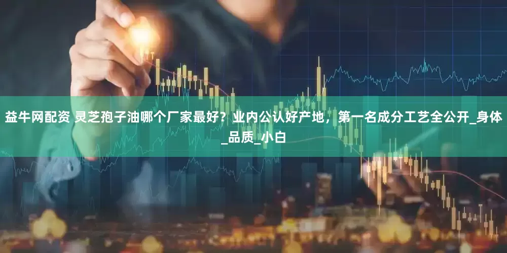 益牛网配资 灵芝孢子油哪个厂家最好？业内公认好产地，第一名成分工艺全公开_身体_品质_小白