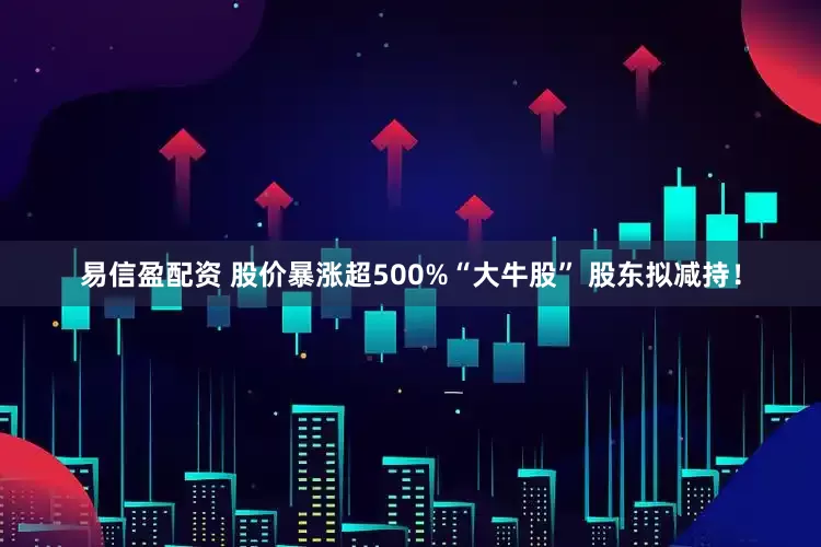 易信盈配资 股价暴涨超500%“大牛股” 股东拟减持！