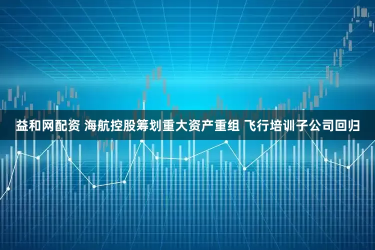 益和网配资 海航控股筹划重大资产重组 飞行培训子公司回归