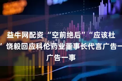 益牛网配资 “空前绝后”“应该杜绝” 饶毅回应科伦药业董事长代言广告一事