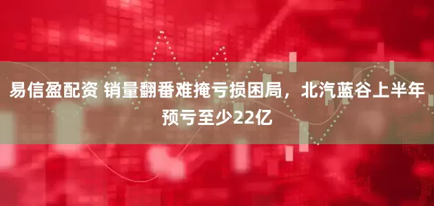 易信盈配资 销量翻番难掩亏损困局，北汽蓝谷上半年预亏至少22亿