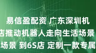 易信盈配资 广东深圳机器人6S店推动机器人走向生活场景 到6S店 定制一款专属机器人