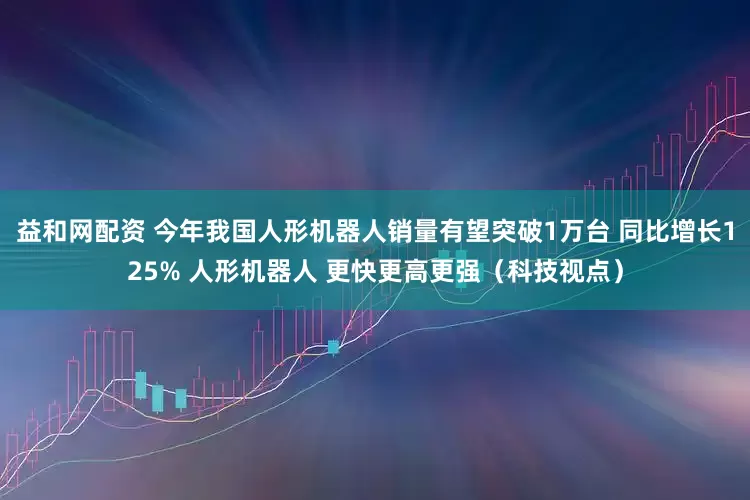 益和网配资 今年我国人形机器人销量有望突破1万台 同比增长125% 人形机器人 更快更高更强（科技视点）