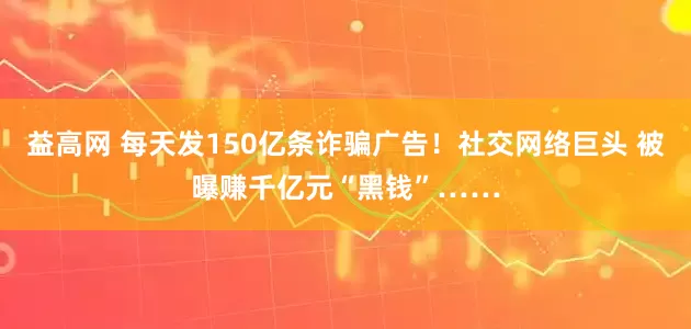 益高网 每天发150亿条诈骗广告!社交网络巨头 被曝赚千亿元“黑钱”……
