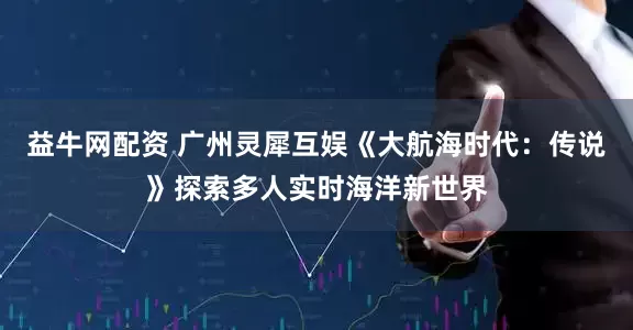 益牛网配资 广州灵犀互娱《大航海时代：传说》探索多人实时海洋新世界